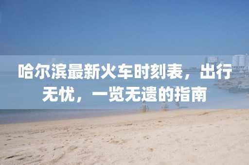 哈爾濱最新火車時(shí)刻表，出行無憂，一覽無遺的指南