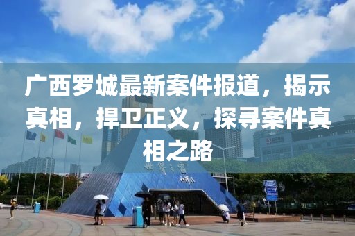 廣西羅城最新案件報(bào)道，揭示真相，捍衛(wèi)正義，探尋案件真相之路