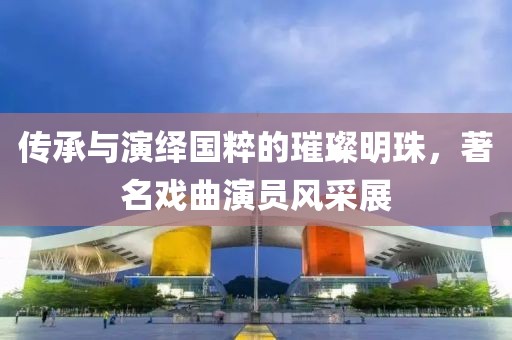 傳承與演繹國粹的璀璨明珠，著名戲曲演員風(fēng)采展