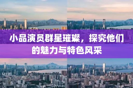 小品演員群星璀璨，探究他們的魅力與特色風(fēng)采