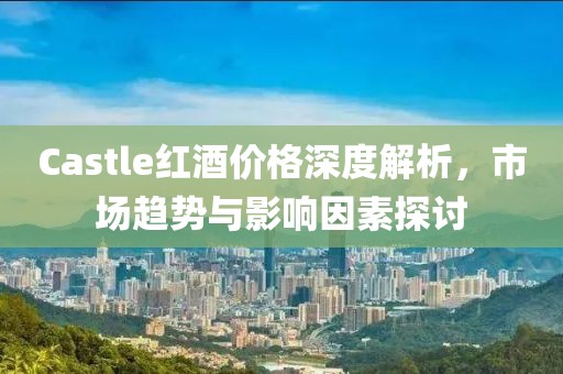 Castle紅酒價格深度解析，市場趨勢與影響因素探討