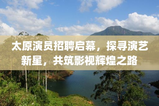 太原演員招聘啟幕，探尋演藝新星，共筑影視輝煌之路