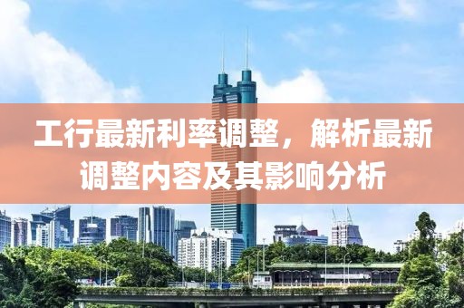 工行最新利率調(diào)整，解析最新調(diào)整內(nèi)容及其影響分析