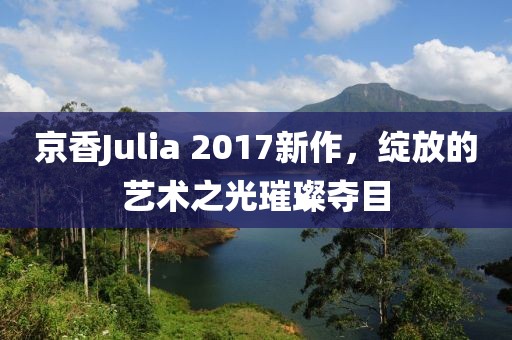 京香Julia 2017新作，綻放的藝術(shù)之光璀璨奪目