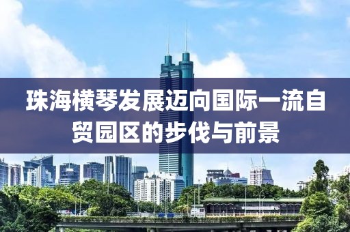 珠海橫琴發(fā)展邁向國(guó)際一流自貿(mào)園區(qū)的步伐與前景