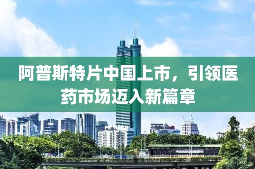 阿普斯特片中國上市，引領醫(yī)藥市場邁入新篇章
