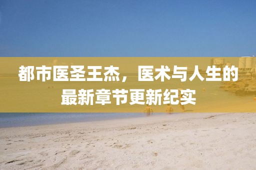 都市醫(yī)圣王杰，醫(yī)術(shù)與人生的最新章節(jié)更新紀(jì)實