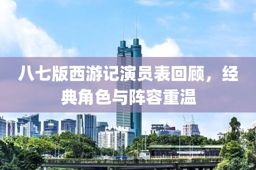 八七版西游記演員表回顧，經(jīng)典角色與陣容重溫