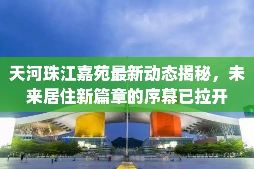 天河珠江嘉苑最新動(dòng)態(tài)揭秘，未來居住新篇章的序幕已拉開