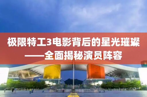 極限特工3電影背后的星光璀璨——全面揭秘演員陣容