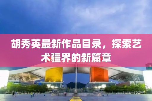 胡秀英最新作品目錄，探索藝術(shù)疆界的新篇章