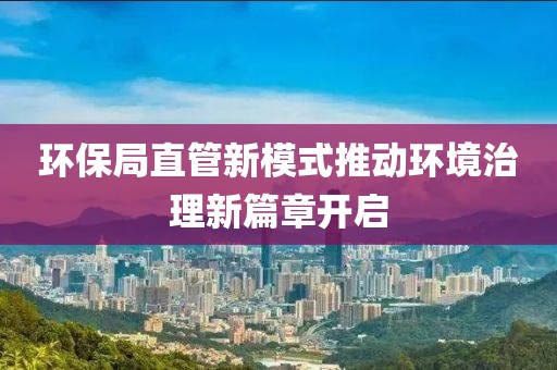 環(huán)保局直管新模式推動環(huán)境治理新篇章開啟