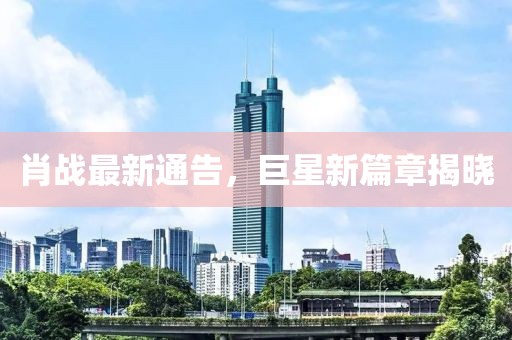 肖戰(zhàn)最新通告，巨星新篇章揭曉