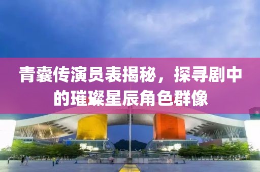 青囊傳演員表揭秘，探尋劇中的璀璨星辰角色群像