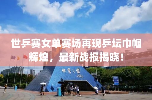 世乒賽女單賽場再現(xiàn)乒壇巾幗輝煌，最新戰(zhàn)報揭曉！