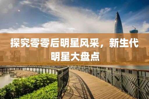 探究零零后明星風(fēng)采，新生代明星大盤點(diǎn)