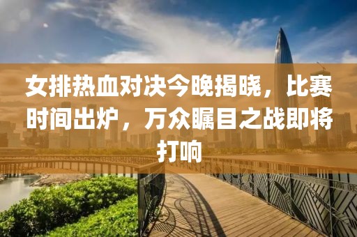 女排熱血對決今晚揭曉，比賽時間出爐，萬眾矚目之戰(zhàn)即將打響