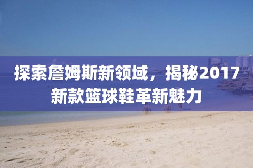 探索詹姆斯新領(lǐng)域，揭秘2017新款籃球鞋革新魅力