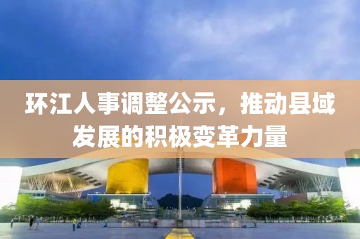 環(huán)江人事調(diào)整公示，推動縣域發(fā)展的積極變革力量