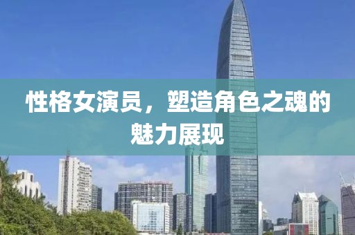 性格女演員，塑造角色之魂的魅力展現(xiàn)