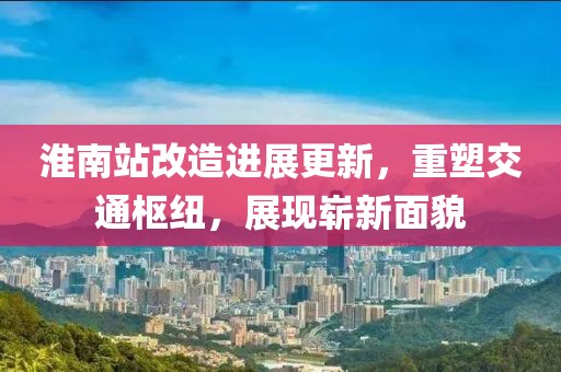 淮南站改造進(jìn)展更新，重塑交通樞紐，展現(xiàn)嶄新面貌