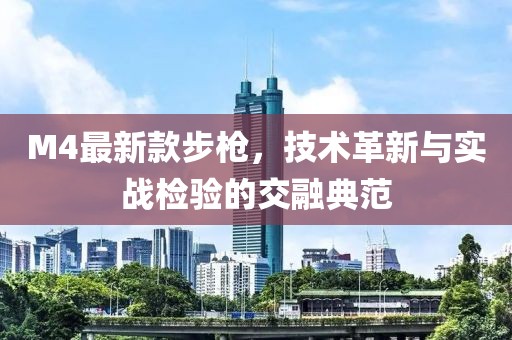 M4最新款步槍，技術(shù)革新與實(shí)戰(zhàn)檢驗(yàn)的交融典范