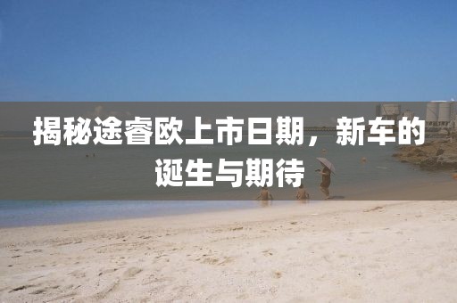 揭秘途睿歐上市日期，新車的誕生與期待