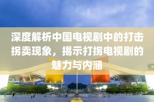 深度解析中國(guó)電視劇中的打擊拐賣現(xiàn)象，揭示打拐電視劇的魅力與內(nèi)涵
