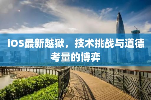 iOS最新越獄，技術(shù)挑戰(zhàn)與道德考量的博弈