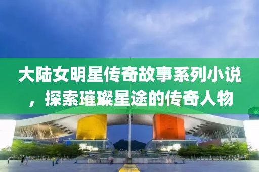 大陸女明星傳奇故事系列小說，探索璀璨星途的傳奇人物