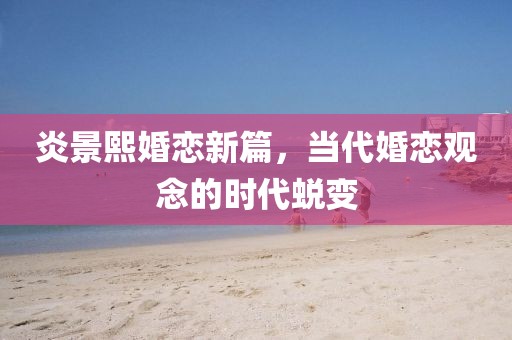 炎景熙婚戀新篇，當(dāng)代婚戀觀念的時代蛻變