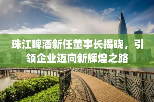 珠江啤酒新任董事長揭曉，引領企業(yè)邁向新輝煌之路