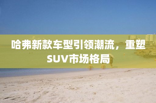 哈弗新款車型引領(lǐng)潮流，重塑SUV市場(chǎng)格局