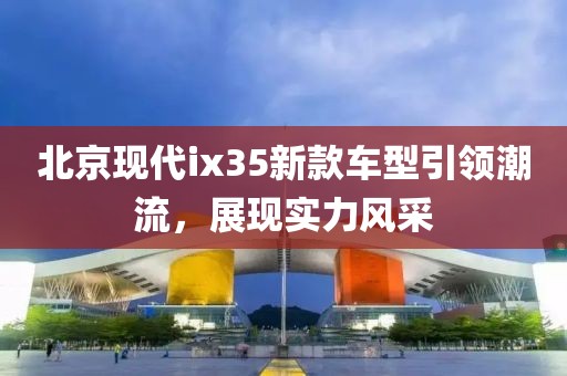 北京現(xiàn)代ix35新款車型引領潮流，展現(xiàn)實力風采