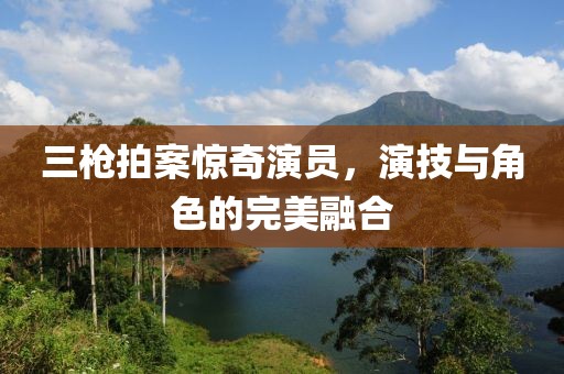 三槍拍案驚奇演員，演技與角色的完美融合