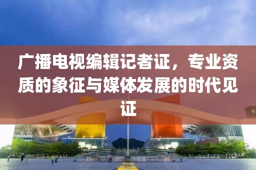 廣播電視編輯記者證，專業(yè)資質(zhì)的象征與媒體發(fā)展的時代見證