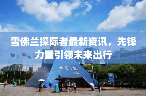 雪佛蘭探際者最新資訊，先鋒力量引領(lǐng)未來出行