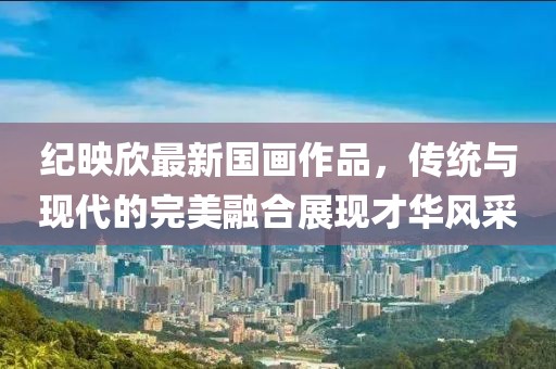 紀(jì)映欣最新國畫作品，傳統(tǒng)與現(xiàn)代的完美融合展現(xiàn)才華風(fēng)采