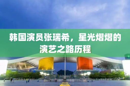 韓國演員張瑞希，星光熠熠的演藝之路歷程