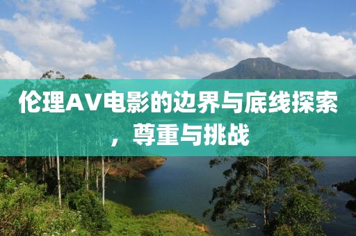 倫理AV電影的邊界與底線探索，尊重與挑戰(zhàn)
