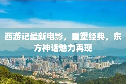 西游記最新電影，重塑經(jīng)典，東方神話魅力再現(xiàn)