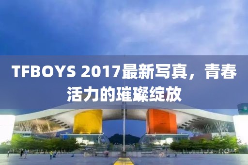 TFBOYS 2017最新寫(xiě)真，青春活力的璀璨綻放