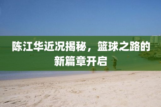 陳江華近況揭秘，籃球之路的新篇章開啟