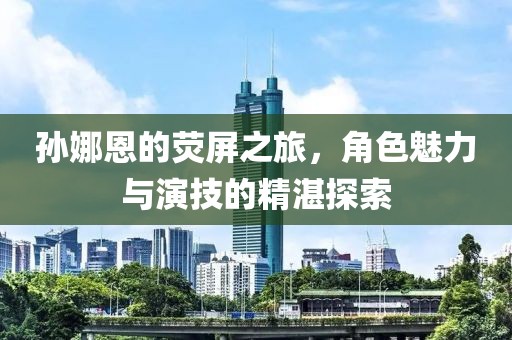 孫娜恩的熒屏之旅，角色魅力與演技的精湛探索