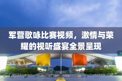 軍營(yíng)歌詠比賽視頻，激情與榮耀的視聽(tīng)盛宴全景呈現(xiàn)