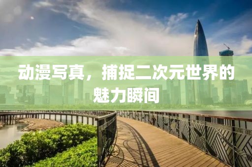 動(dòng)漫寫(xiě)真，捕捉二次元世界的魅力瞬間