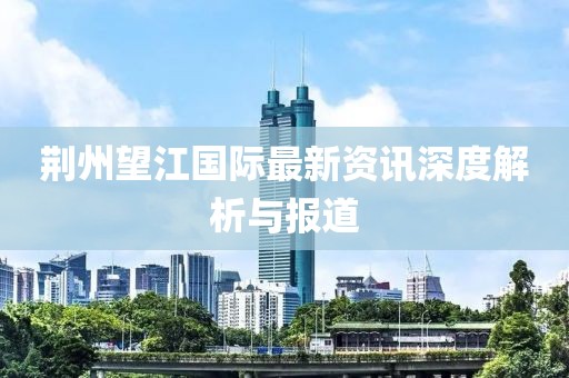 荊州望江國(guó)際最新資訊深度解析與報(bào)道