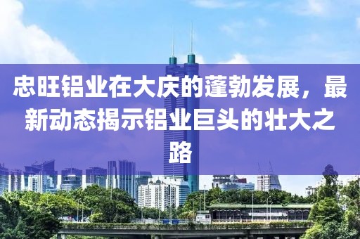 忠旺鋁業(yè)在大慶的蓬勃發(fā)展，最新動(dòng)態(tài)揭示鋁業(yè)巨頭的壯大之路