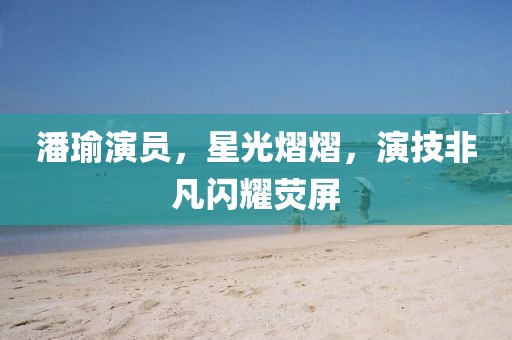 潘瑜演員，星光熠熠，演技非凡閃耀熒屏