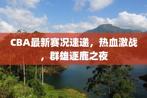 CBA最新賽況速遞，熱血激戰(zhàn)，群雄逐鹿之夜